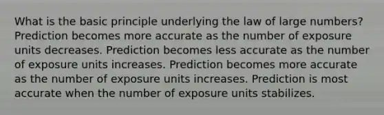 What is the basic principle underlying the law of large numbers? Prediction becomes more accurate as the number of exposure units decreases. Prediction becomes less accurate as the number of exposure units increases. Prediction becomes more accurate as the number of exposure units increases. Prediction is most accurate when the number of exposure units stabilizes.