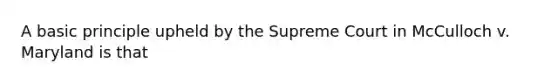 A basic principle upheld by the Supreme Court in McCulloch v. Maryland is that