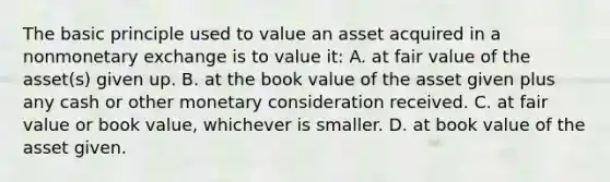 The basic principle used to value an asset acquired in a nonmonetary exchange is to value it: A. at fair value of the asset(s) given up. B. at the book value of the asset given plus any cash or other monetary consideration received. C. at fair value or book value, whichever is smaller. D. at book value of the asset given.