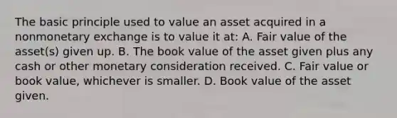 The basic principle used to value an asset acquired in a nonmonetary exchange is to value it at: A. <a href='https://www.questionai.com/knowledge/k8PZGITvcN-fair-value' class='anchor-knowledge'>fair value</a> of the asset(s) given up. B. The book value of the asset given plus any cash or other monetary consideration received. C. Fair value or book value, whichever is smaller. D. Book value of the asset given.