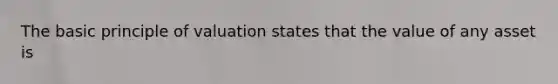 The basic principle of valuation states that the value of any asset is