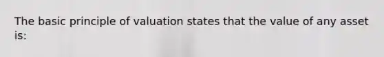 The basic principle of valuation states that the value of any asset is: