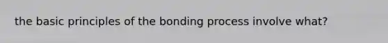 the basic principles of the bonding process involve what?