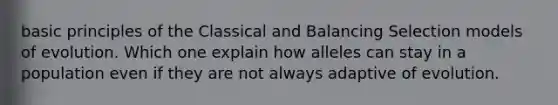 basic principles of the Classical and Balancing Selection models of evolution. Which one explain how alleles can stay in a population even if they are not always adaptive of evolution.