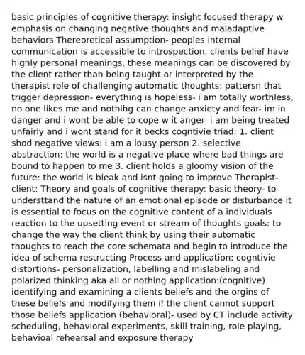 basic principles of cognitive therapy: insight focused therapy w emphasis on changing negative thoughts and maladaptive behaviors Thereoretical assumption- peoples internal communication is accessible to introspection, clients belief have highly personal meanings, these meanings can be discovered by the client rather than being taught or interpreted by the therapist role of challenging automatic thoughts: pattersn that trigger depression- everything is hopeless- i am totally worthless, no one likes me and nothihg can change anxiety and fear- im in danger and i wont be able to cope w it anger- i am being treated unfairly and i wont stand for it becks cogntivie triad: 1. client shod negative views: i am a lousy person 2. selective abstraction: the world is a negative place where bad things are bound to happen to me 3. client holds a gloomy vision of the future: the world is bleak and isnt going to improve Therapist-client: Theory and goals of cognitive therapy: basic theory- to understtand the nature of an emotional episode or disturbance it is essential to focus on the cognitive content of a individuals reaction to the upsetting event or stream of thoughts goals: to change the way the client think by using their automatic thoughts to reach the core schemata and begin to introduce the idea of schema restructing Process and application: cogntivie distortions- personalization, labelling and mislabeling and polarized thinking aka all or nothing application:(cognitive) identifying and examining a clients beliefs and the orgins of these beliefs and modifying them if the client cannot support those beliefs application (behavioral)- used by CT include activity scheduling, behavioral experiments, skill training, role playing, behavioal rehearsal and exposure therapy