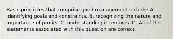 Basic principles that comprise good management include: A. identifying goals and constraints. B. recognizing the nature and importance of profits. C. understanding incentives. D. All of the statements associated with this question are correct.