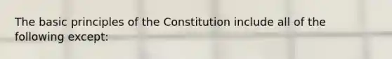 The basic principles of the Constitution include all of the following except: