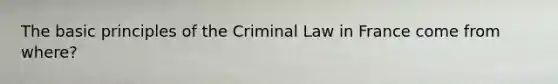 The basic principles of the Criminal Law in France come from where?