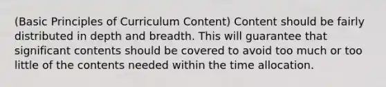 (Basic Principles of Curriculum Content) Content should be fairly distributed in depth and breadth. This will guarantee that significant contents should be covered to avoid too much or too little of the contents needed within the time allocation.