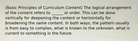 (Basic Principles of Curriculum Content) The logical arrangement of the content refers to ______ or order. This can be done vertically for deepening the content or horizontally for broadening the same content. In both ways, the pattern usually is from easy to complex, what is known to the unknown, what is current to something in the future.