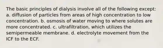 The basic principles of dialysis involve all of the following except: a. diffusion of particles from areas of high concentration to low concentration. b. osmosis of water moving to where solutes are more concentrated. c. ultrafiltration, which utilizes the semipermeable membrane. d. electrolyte movement from the ICF to the ECF.