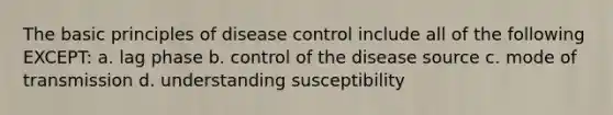 The basic principles of disease control include all of the following EXCEPT: a. lag phase b. control of the disease source c. mode of transmission d. understanding susceptibility