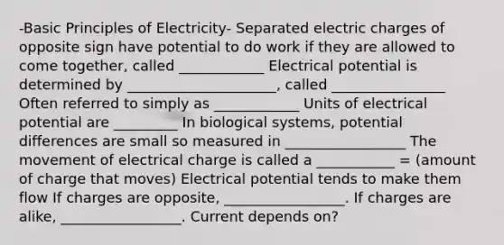 -Basic Principles of Electricity- Separated electric charges of opposite sign have potential to do work if they are allowed to come together, called ____________ Electrical potential is determined by _____________________, called ________________ Often referred to simply as ____________ Units of electrical potential are _________ In biological systems, potential differences are small so measured in _________________ The movement of electrical charge is called a ___________ = (amount of charge that moves) Electrical potential tends to make them flow If charges are opposite, _________________. If charges are alike, _________________. Current depends on?