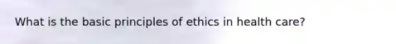 What is the basic principles of ethics in health care?