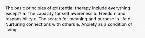 The basic principles of existential therapy include everything except? a. The capacity for self awareness b. Freedom and responsibility c. The search for meaning and purpose in life d. Nurturing connections with others e. Anxiety as a condition of living