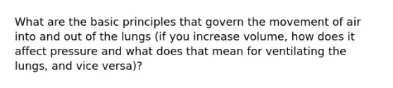 What are the basic principles that govern the movement of air into and out of the lungs (if you increase volume, how does it affect pressure and what does that mean for ventilating the lungs, and vice versa)?