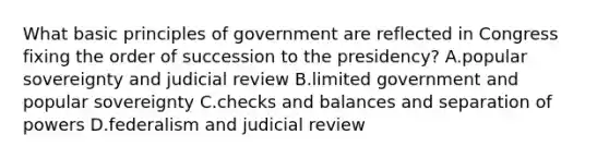 What basic principles of government are reflected in Congress fixing the order of succession to the presidency? A.popular sovereignty and judicial review B.limited government and popular sovereignty C.checks and balances and separation of powers D.federalism and judicial review