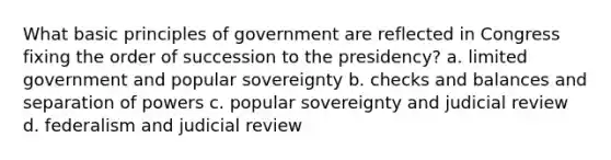 What basic principles of government are reflected in Congress fixing the order of succession to the presidency? a. limited government and popular sovereignty b. checks and balances and separation of powers c. popular sovereignty and judicial review d. federalism and judicial review