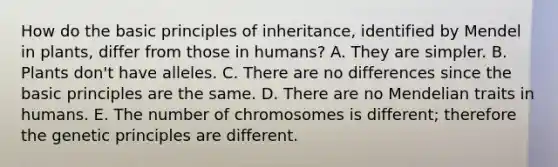 How do the basic principles of inheritance, identified by Mendel in plants, differ from those in humans?​ A. They are simpler.​ B. Plants don't have alleles.​ C. There are no differences since the basic principles are the same.​ D. There are no Mendelian traits in humans.​ E. The number of chromosomes is different; therefore the genetic principles are different.