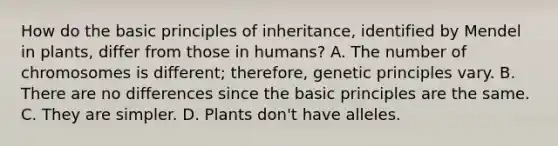 How do the basic principles of inheritance, identified by Mendel in plants, differ from those in humans? A. The number of chromosomes is different; therefore, genetic principles vary. B. There are no differences since the basic principles are the same. C. They are simpler. D. Plants don't have alleles.