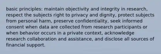 basic principles: maintain objectivity and integrity in research, respect the subjects right to privacy and dignity, protect subjects from personal harm, preserve confidentiality, seek informed consent when data are collected from research participants or when behavior occurs in a private context, acknowledge research collaboration and assistance, and disclose all sources of financial support.