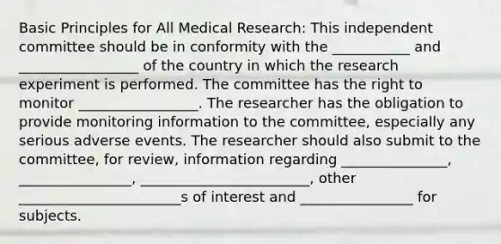 Basic Principles for All Medical Research: This independent committee should be in conformity with the ___________ and _________________ of the country in which the research experiment is performed. The committee has the right to monitor _________________. The researcher has the obligation to provide monitoring information to the committee, especially any serious adverse events. The researcher should also submit to the committee, for review, information regarding _______________, ________________, ________________________, other _______________________s of interest and ________________ for subjects.