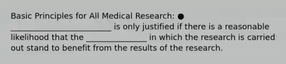 Basic Principles for All Medical Research: ● _________________________ is only justified if there is a reasonable likelihood that the _______________ in which the research is carried out stand to benefit from the results of the research.