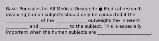 Basic Principles for All Medical Research: ● Medical research involving human subjects should only be conducted if the _______________ of the ______________ outweighs the inherent __________ and _____________ to the subject. This is especially important when the human subjects are ________________________.