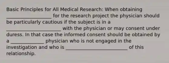 Basic Principles for All Medical Research: When obtaining ___________________ for the research project the physician should be particularly cautious if the subject is in a _______________________ with the physician or may consent under duress. In that case the informed consent should be obtained by a ______________ physician who is not engaged in the investigation and who is __________________________ of this relationship.