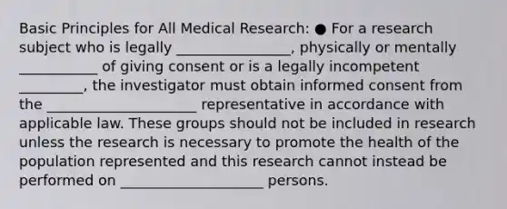 Basic Principles for All Medical Research: ● For a research subject who is legally ________________, physically or mentally ___________ of giving consent or is a legally incompetent _________, the investigator must obtain informed consent from the _____________________ representative in accordance with applicable law. These groups should not be included in research unless the research is necessary to promote the health of the population represented and this research cannot instead be performed on ____________________ persons.