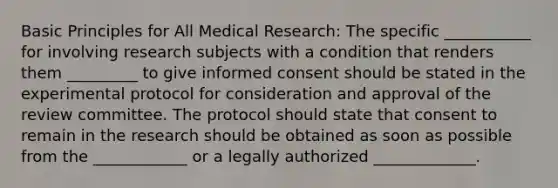 Basic Principles for All Medical Research: The specific ___________ for involving research subjects with a condition that renders them _________ to give informed consent should be stated in the experimental protocol for consideration and approval of the review committee. The protocol should state that consent to remain in the research should be obtained as soon as possible from the ____________ or a legally authorized _____________.