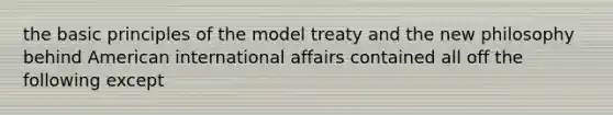 the basic principles of the model treaty and the new philosophy behind American international affairs contained all off the following except