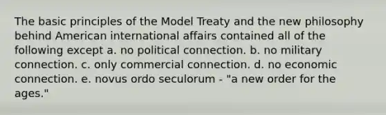 The basic principles of the Model Treaty and the new philosophy behind American international affairs contained all of the following except a. no political connection. b. no military connection. c. only commercial connection. d. no economic connection. e. novus ordo seculorum - "a new order for the ages."