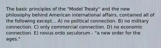 The basic principles of the "Model Treaty" and the new philosophy behind American international affairs, contained all of the following except... A) no political connection. B) no military connection. C) only commercial connection. D) no economic connection. E) novus ordo seculorum - "a new order for the ages."