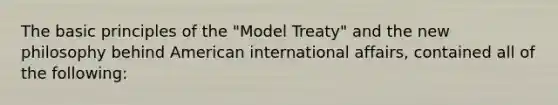 The basic principles of the "Model Treaty" and the new philosophy behind American international affairs, contained all of the following: