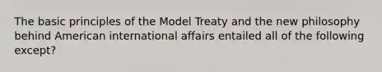 The basic principles of the Model Treaty and the new philosophy behind American international affairs entailed all of the following except?