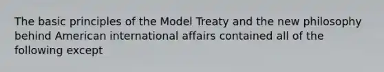 The basic principles of the Model Treaty and the new philosophy behind American international affairs contained all of the following except