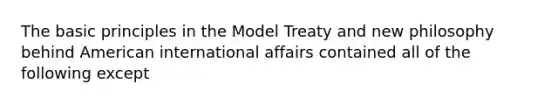 The basic principles in the Model Treaty and new philosophy behind American international affairs contained all of the following except