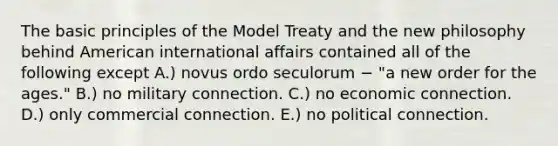 The basic principles of the Model Treaty and the new philosophy behind American international affairs contained all of the following except A.) novus ordo seculorum − "a new order for the ages." B.) no military connection. C.) no economic connection. D.) only commercial connection. E.) no political connection.