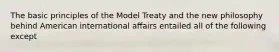 The basic principles of the Model Treaty and the new philosophy behind American international affairs entailed all of the following except