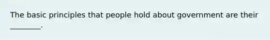 The basic principles that people hold about government are their ________.