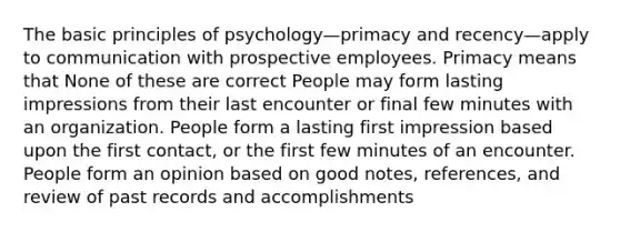 The basic principles of psychology—primacy and recency—apply to communication with prospective employees. Primacy means that None of these are correct People may form lasting impressions from their last encounter or final few minutes with an organization. People form a lasting first impression based upon the first contact, or the first few minutes of an encounter. People form an opinion based on good notes, references, and review of past records and accomplishments