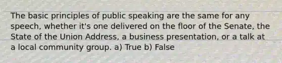 The basic principles of public speaking are the same for any speech, whether it's one delivered on the floor of the Senate, the State of the Union Address, a business presentation, or a talk at a local community group. a) True b) False