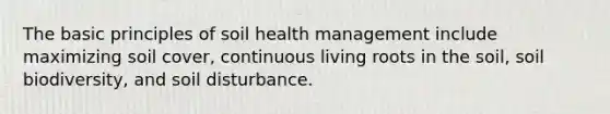 The basic principles of soil health management include maximizing soil cover, continuous living roots in the soil, soil biodiversity, and soil disturbance.