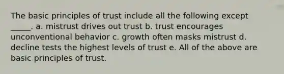 The basic principles of trust include all the following except _____. a. mistrust drives out trust b. trust encourages unconventional behavior c. growth often masks mistrust d. decline tests the highest levels of trust e. All of the above are basic principles of trust.