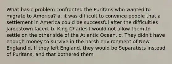 What basic problem confronted the Puritans who wanted to migrate to America? a. it was difficult to convince people that a settlement in America could be successful after the difficulties Jamestown faced. b. King Charles I would not allow them to settle on the other side of the Atlantic Ocean. c. They didn't have enough money to survive in the harsh environment of New England d. If they left England, they would be Separatists instead of Puritans, and that bothered them