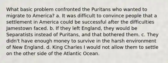 What basic problem confronted the Puritans who wanted to migrate to America? a. It was difficult to convince people that a settlement in America could be successful after the difficulties Jamestown faced. b. If they left England, they would be Separatists instead of Puritans, and that bothered them. c. They didn't have enough money to survive in the harsh environment of New England. d. King Charles I would not allow them to settle on the other side of the Atlantic Ocean.