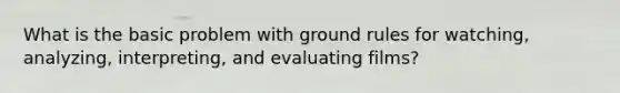 What is the basic problem with ground rules for watching, analyzing, interpreting, and evaluating films?