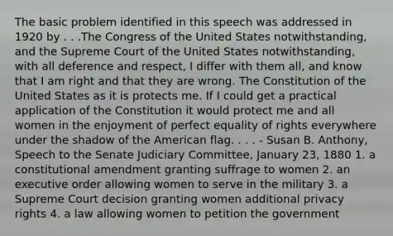 The basic problem identified in this speech was addressed in 1920 by . . .The Congress of the United States notwithstanding, and the Supreme Court of the United States notwithstanding, with all deference and respect, I differ with them all, and know that I am right and that they are wrong. The Constitution of the United States as it is protects me. If I could get a practical application of the Constitution it would protect me and all women in the enjoyment of perfect equality of rights everywhere under the shadow of the American flag. . . . - Susan B. Anthony, Speech to the Senate Judiciary Committee, January 23, 1880 1. a constitutional amendment granting suffrage to women 2. an executive order allowing women to serve in the military 3. a Supreme Court decision granting women additional privacy rights 4. a law allowing women to petition the government