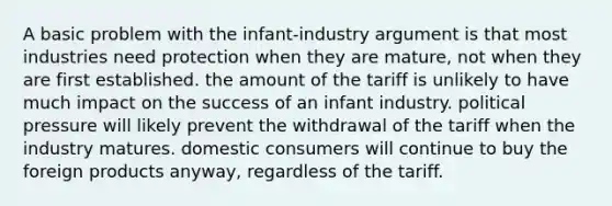 A basic problem with the infant-industry argument is that most industries need protection when they are mature, not when they are first established. the amount of the tariff is unlikely to have much impact on the success of an infant industry. political pressure will likely prevent the withdrawal of the tariff when the industry matures. domestic consumers will continue to buy the foreign products anyway, regardless of the tariff.